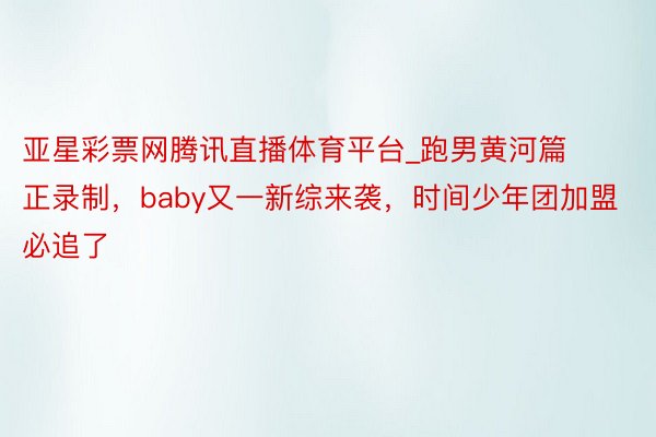 亚星彩票网腾讯直播体育平台_跑男黄河篇正录制，baby又一新综来袭，时间少年团加盟必追了