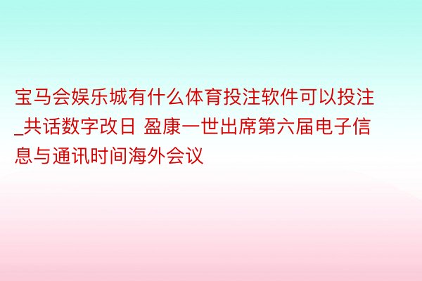 宝马会娱乐城有什么体育投注软件可以投注_共话数字改日 盈康一世出席第六届电子信息与通讯时间海外会议