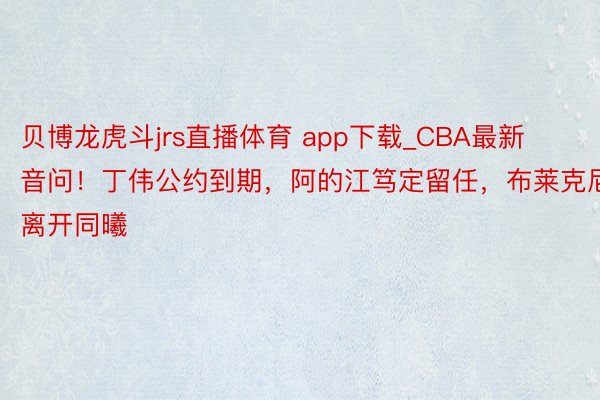 贝博龙虎斗jrs直播体育 app下载_CBA最新音问！丁伟公约到期，阿的江笃定留任，布莱克尼离开同曦