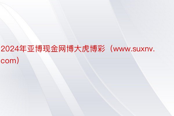 2024年亚博现金网博大虎博彩（www.suxnv.com）