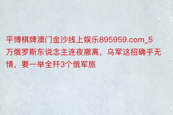 平博棋牌澳门金沙线上娱乐895959.com_5万俄罗斯东说念主连夜撤离，乌军这招确乎无情，要一举全歼3个俄军旅