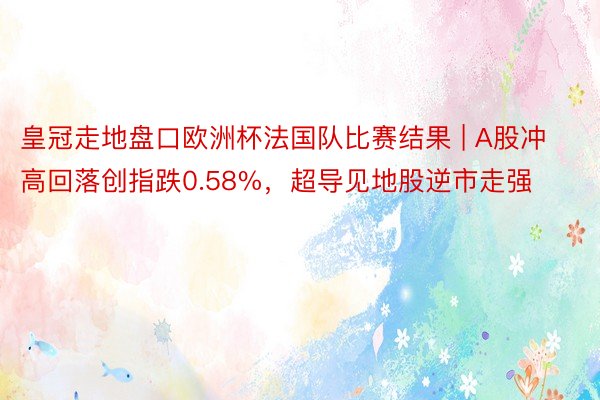 皇冠走地盘口欧洲杯法国队比赛结果 | A股冲高回落创指跌0.58%，超导见地股逆市走强