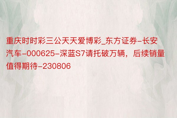 重庆时时彩三公天天爱博彩_东方证券-长安汽车-000625-深蓝S7请托破万辆，后续销量值得期待-230806