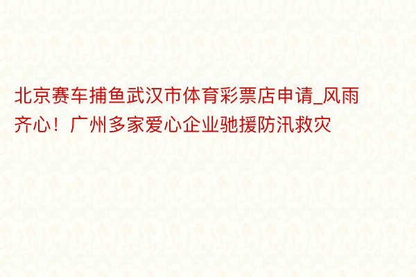 北京赛车捕鱼武汉市体育彩票店申请_风雨齐心！广州多家爱心企业驰援防汛救灾