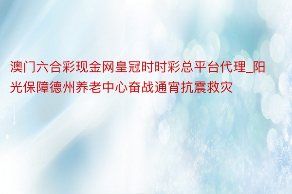 澳门六合彩现金网皇冠时时彩总平台代理_阳光保障德州养老中心奋战通宵抗震救灾