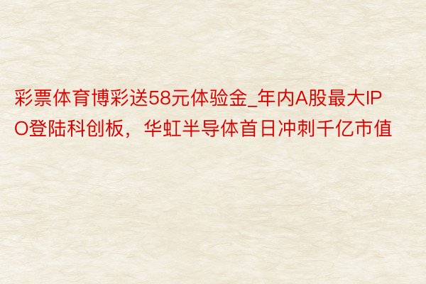 彩票体育博彩送58元体验金_年内A股最大IPO登陆科创板，华虹半导体首日冲刺千亿市值