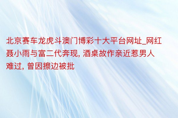 北京赛车龙虎斗澳门博彩十大平台网址_网红聂小雨与富二代奔现， 酒桌故作亲近惹男人难过， 曾因擦边被批