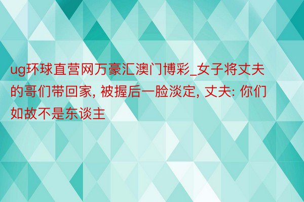 ug环球直营网万豪汇澳门博彩_女子将丈夫的哥们带回家, 被握后一脸淡定, 丈夫: 你们如故不是东谈主