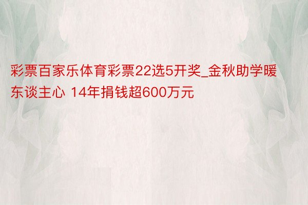 彩票百家乐体育彩票22选5开奖_金秋助学暖东谈主心 14年捐钱超600万元