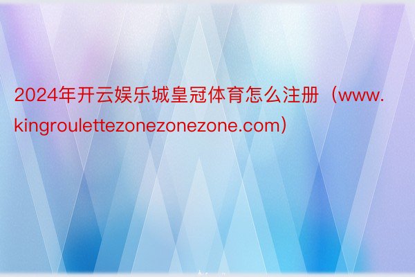 2024年开云娱乐城皇冠体育怎么注册（www.kingroulettezonezonezone.com）