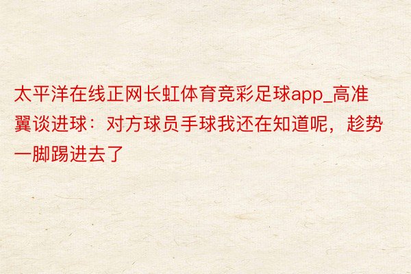 太平洋在线正网长虹体育竞彩足球app_高准翼谈进球：对方球员手球我还在知道呢，趁势一脚踢进去了