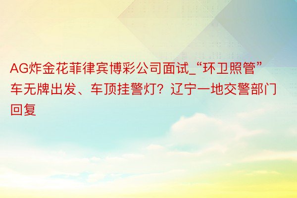 AG炸金花菲律宾博彩公司面试_“环卫照管”车无牌出发、车顶挂警灯？辽宁一地交警部门回复