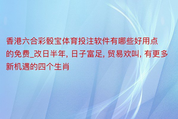 香港六合彩骰宝体育投注软件有哪些好用点的免费_改日半年, 日子富足, 贸易欢叫, 有更多新机遇的四个生肖
