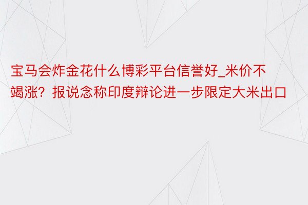 宝马会炸金花什么博彩平台信誉好_米价不竭涨？报说念称印度辩论进一步限定大米出口