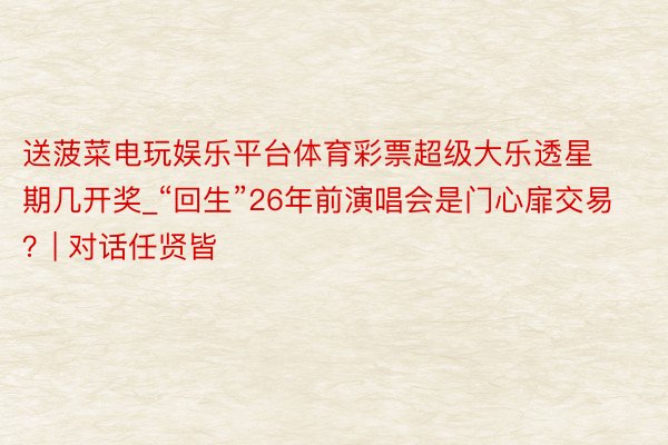 送菠菜电玩娱乐平台体育彩票超级大乐透星期几开奖_“回生”26年前演唱会是门心扉交易？| 对话任贤皆