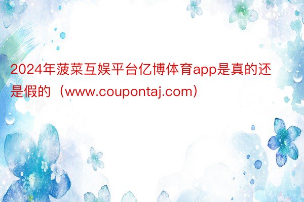 2024年菠菜互娱平台亿博体育app是真的还是假的（www.coupontaj.com）