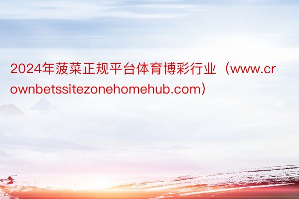 2024年菠菜正规平台体育博彩行业（www.crownbetssitezonehomehub.com）
