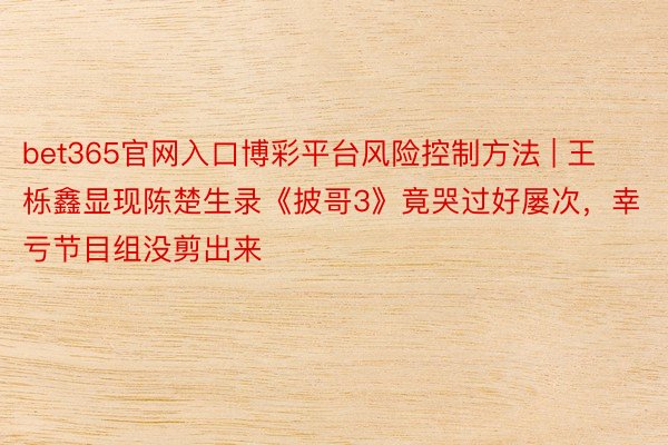 bet365官网入口博彩平台风险控制方法 | 王栎鑫显现陈楚生录《披哥3》竟哭过好屡次，幸亏节目组没剪出来