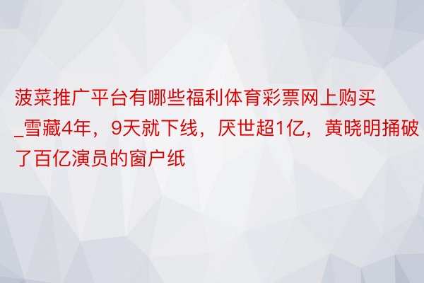 菠菜推广平台有哪些福利体育彩票网上购买_雪藏4年，9天就下线，厌世超1亿，黄晓明捅破了百亿演员的窗户纸