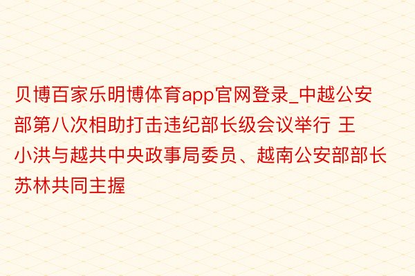 贝博百家乐明博体育app官网登录_中越公安部第八次相助打击违纪部长级会议举行 王小洪与越共中央政事局委员、越南公安部部长苏林共同主握