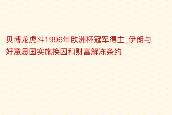 贝博龙虎斗1996年欧洲杯冠军得主_伊朗与好意思国实施换囚和财富解冻条约