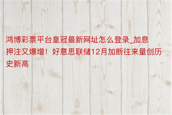 鸿博彩票平台皇冠最新网址怎么登录_加息押注又爆增！好意思联储12月加断往来量创历史新高