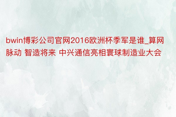 bwin博彩公司官网2016欧洲杯季军是谁_算网脉动 智造将来 中兴通信亮相寰球制造业大会