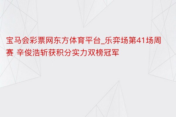 宝马会彩票网东方体育平台_乐弈场第41场周赛 辛俊浩斩获积分实力双榜冠军
