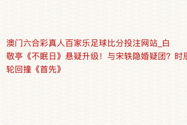 澳门六合彩真人百家乐足球比分投注网站_白敬亭《不眠日》悬疑升级！与宋轶隐婚疑团？时辰轮回撞《首先》