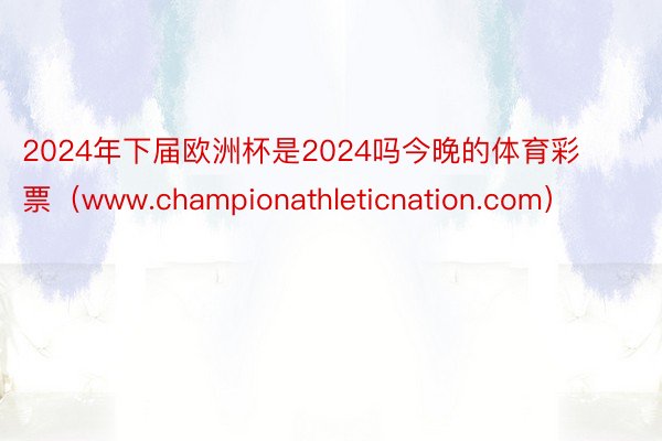 2024年下届欧洲杯是2024吗今晚的体育彩票（www.championathleticnation.com）