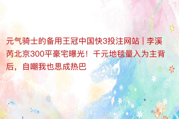元气骑士的备用王冠中国快3投注网站 | 李溪芮北京300平豪宅曝光！千元地毯量入为主背后，自嘲我也思成热巴