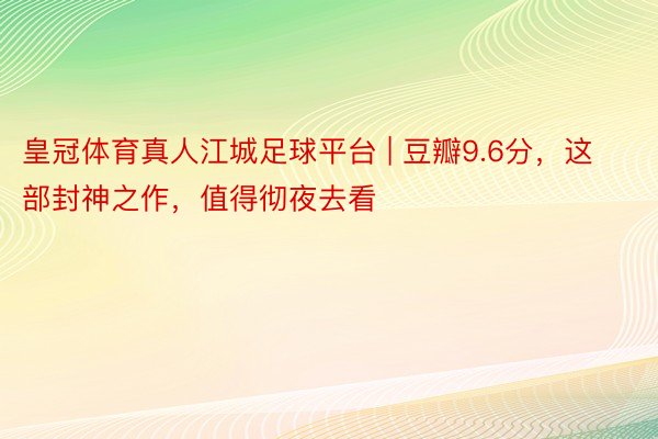 皇冠体育真人江城足球平台 | 豆瓣9.6分，这部封神之作，值得彻夜去看