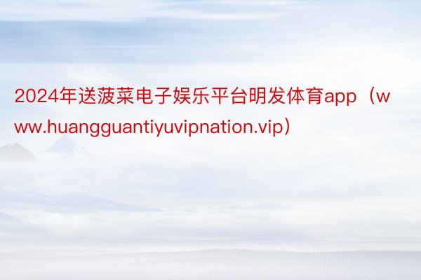 2024年送菠菜电子娱乐平台明发体育app（www.huangguantiyuvipnation.vip）