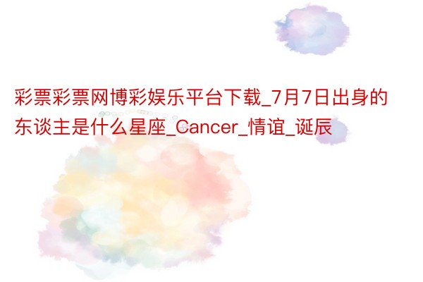 彩票彩票网博彩娱乐平台下载_7月7日出身的东谈主是什么星座_Cancer_情谊_诞辰